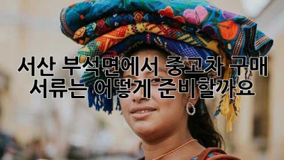 서산 부석면에서 중고차 구매, 서류는 어떻게 준비할까요?